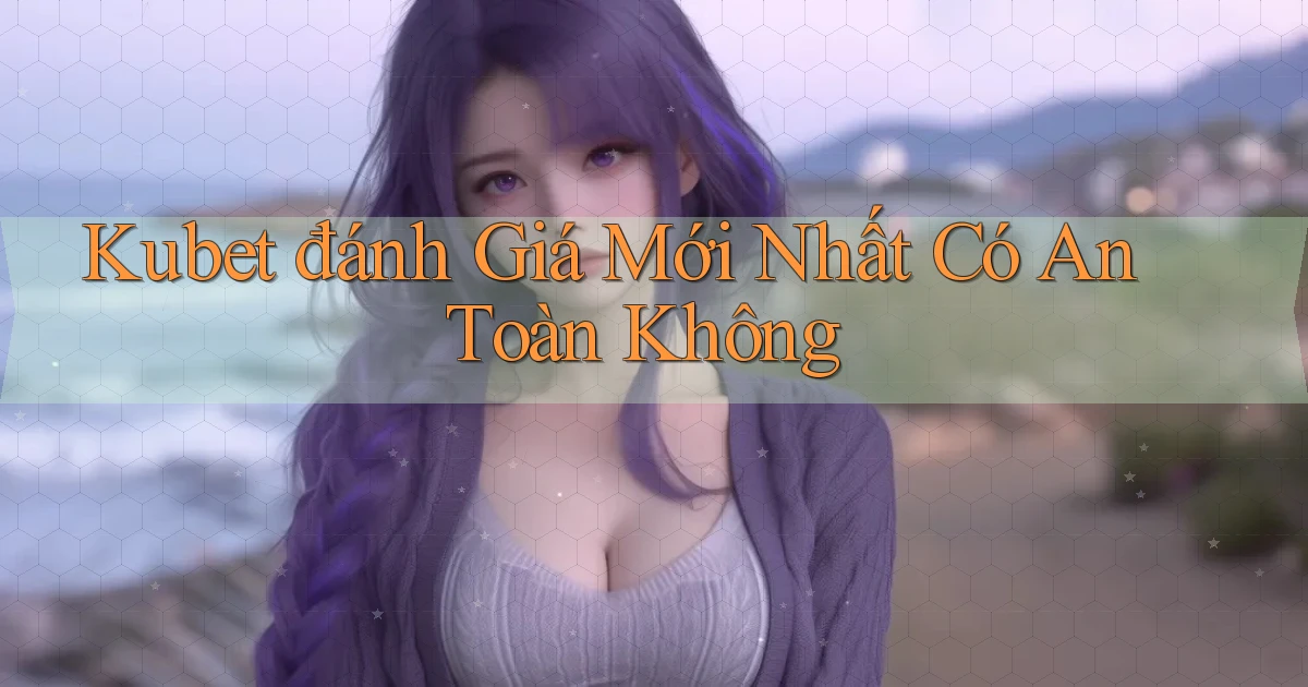 kubet đánh giá mới nhất có an toàn không
