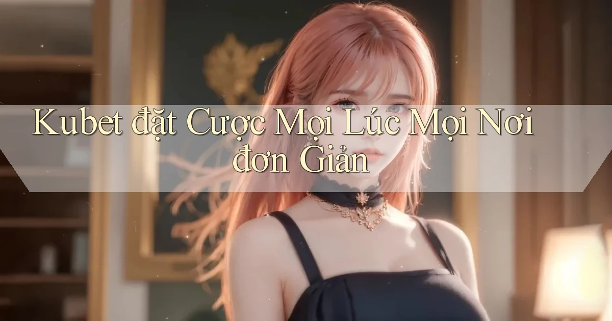 kubet  đặt cược mọi lúc mọi nơi đơn giản