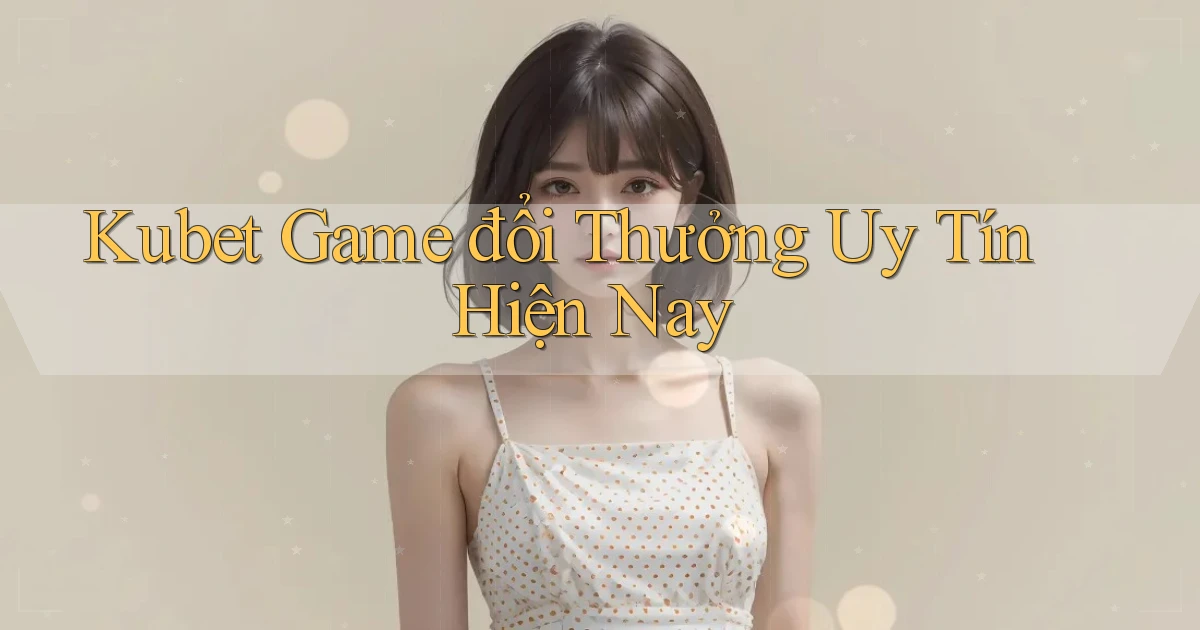 kubet  game đổi thưởng uy tín hiện nay