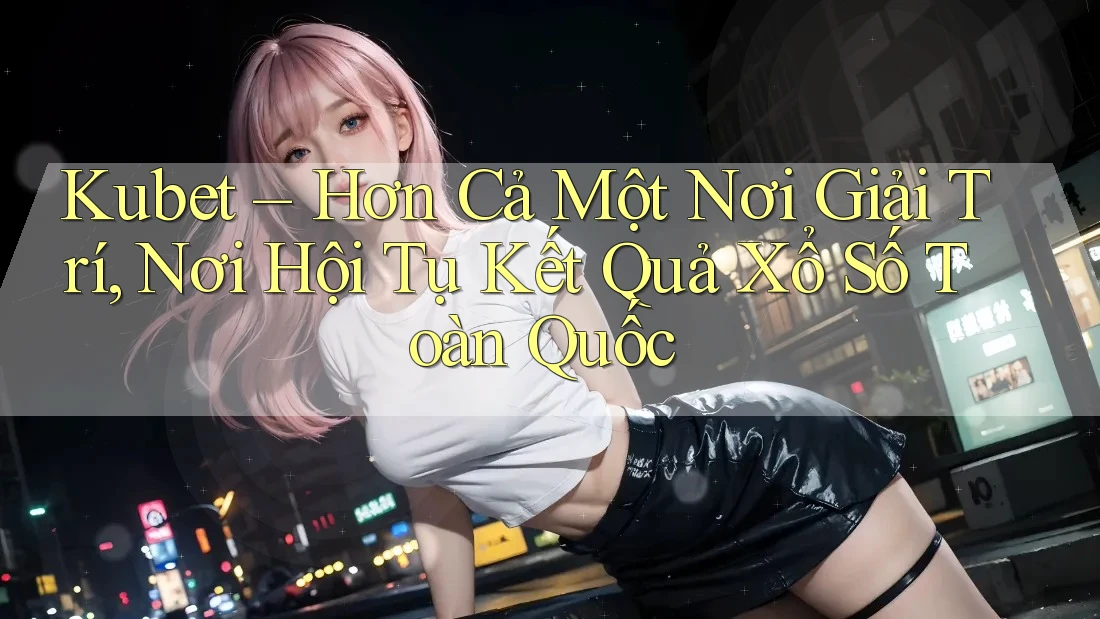 Kubet – Hơn Cả Một Nơi Giải Trí, Nơi Hội Tụ Kết Quả Xổ Số Toàn Quốc