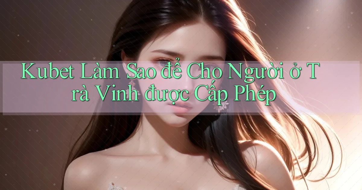 kubet làm sao để cho người ở Trà Vinh được cấp phép