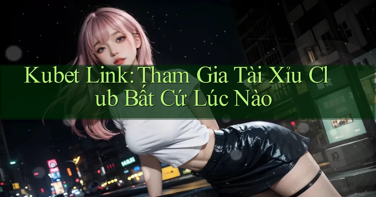 kubet  link tham gia tài xỉu club bất cứ lúc nào