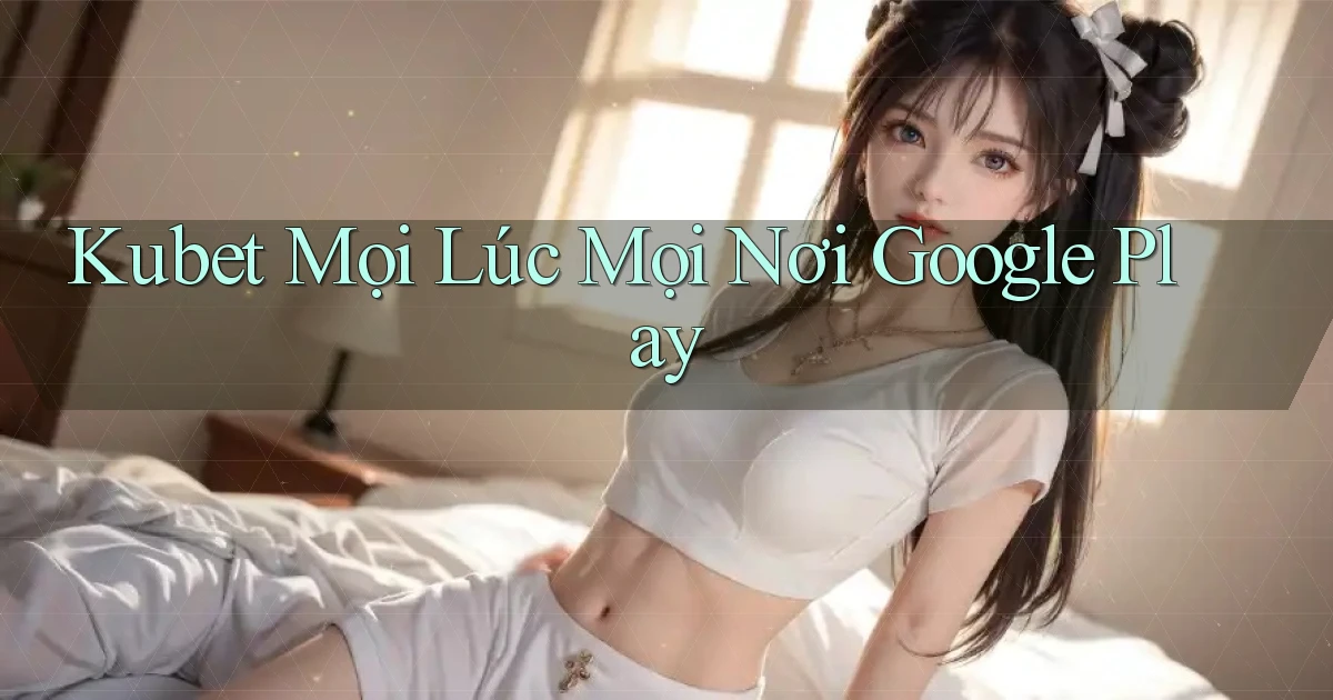 kubet mọi lúc mọi nơi google play