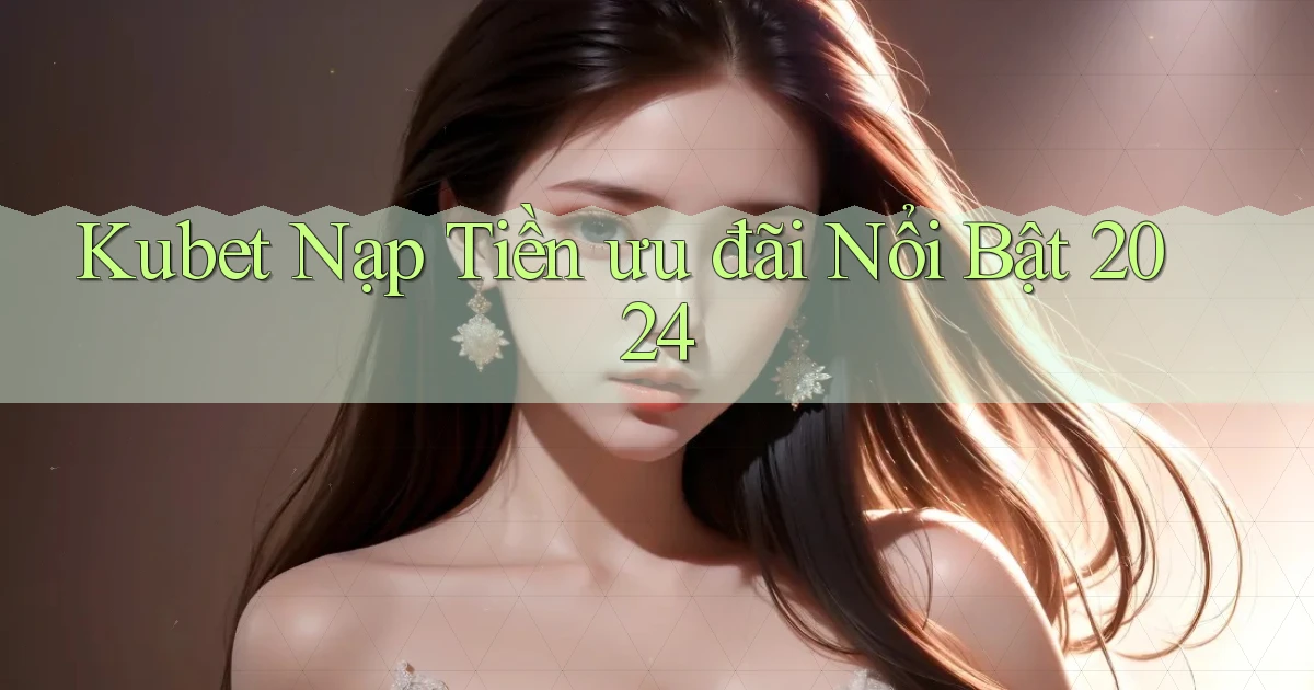 kubet nạp tiền ưu đãi nổi bật 2024