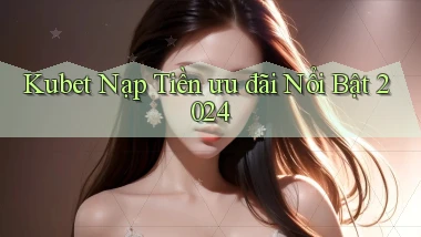 kubet nạp tiền ưu đãi nổi bật 2024