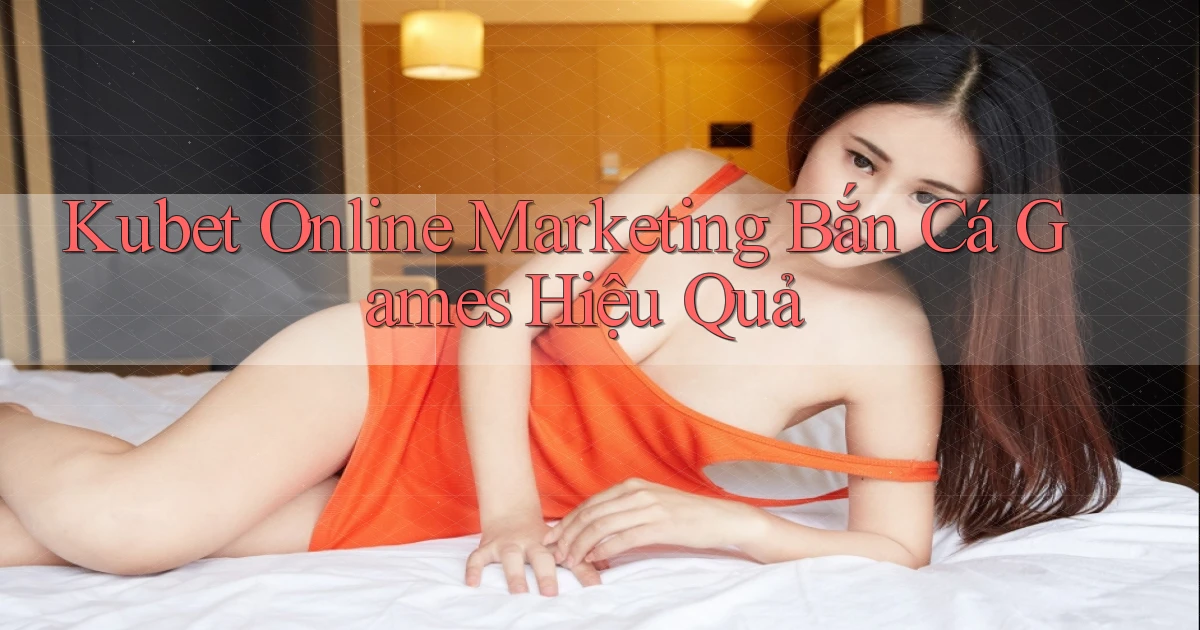 kubet  online marketing bắn cá games hiệu quả