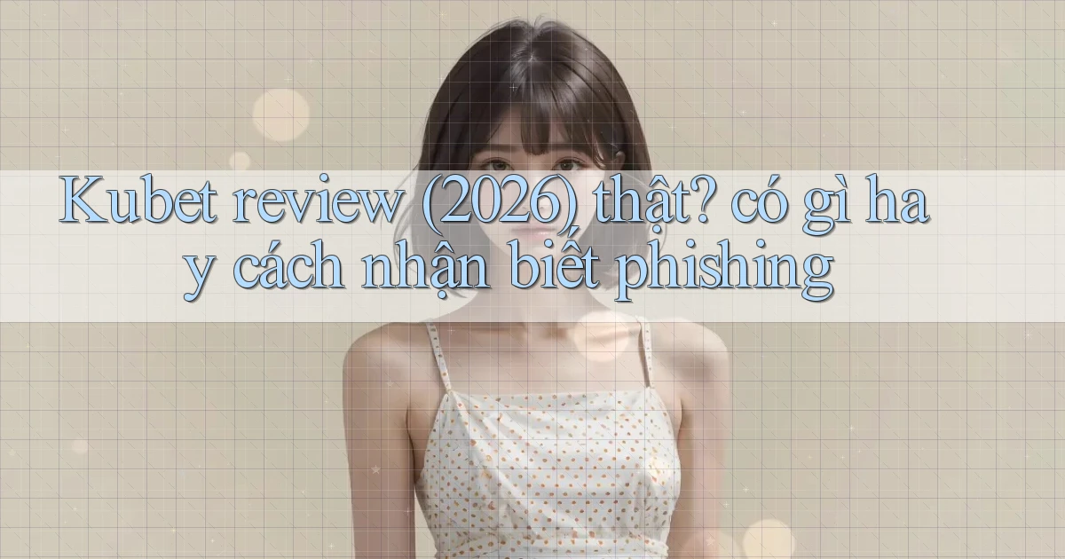 Kubet review (2026) thật có gì hay cách nhận biết phishing