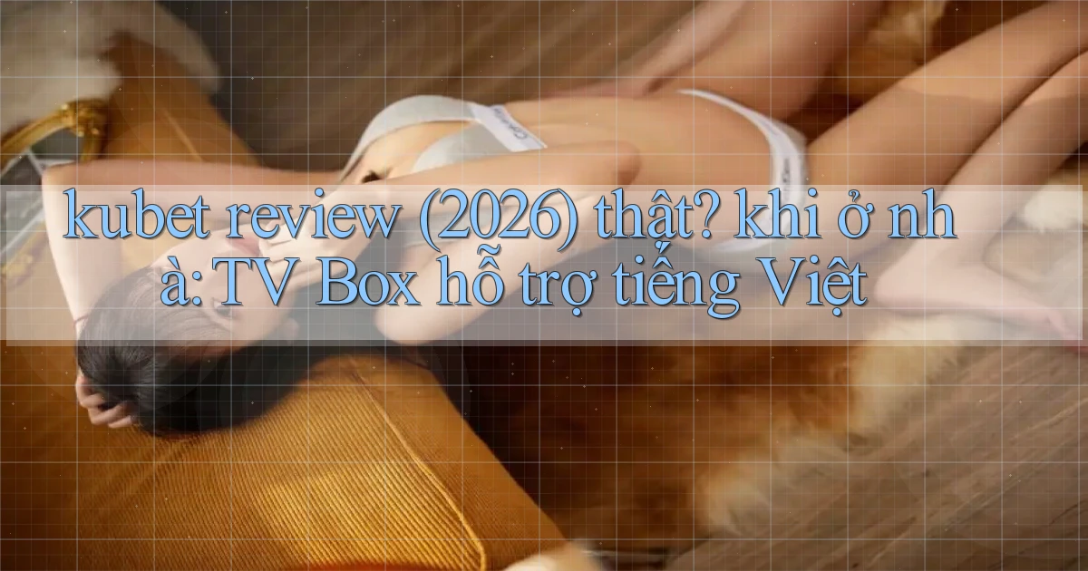kubet review (2026) thật khi ở nhà TV Box hỗ trợ tiếng Việt