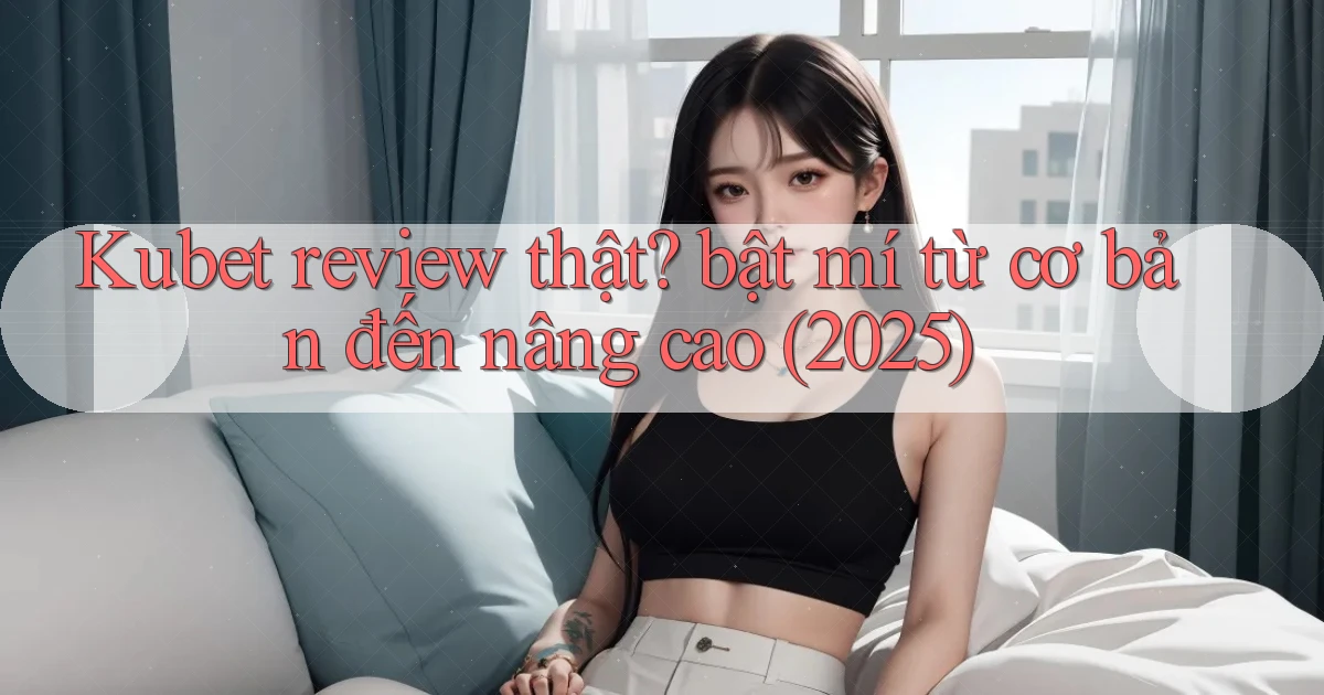 Kubet review thật bật mí từ cơ bản đến nâng cao (2025)