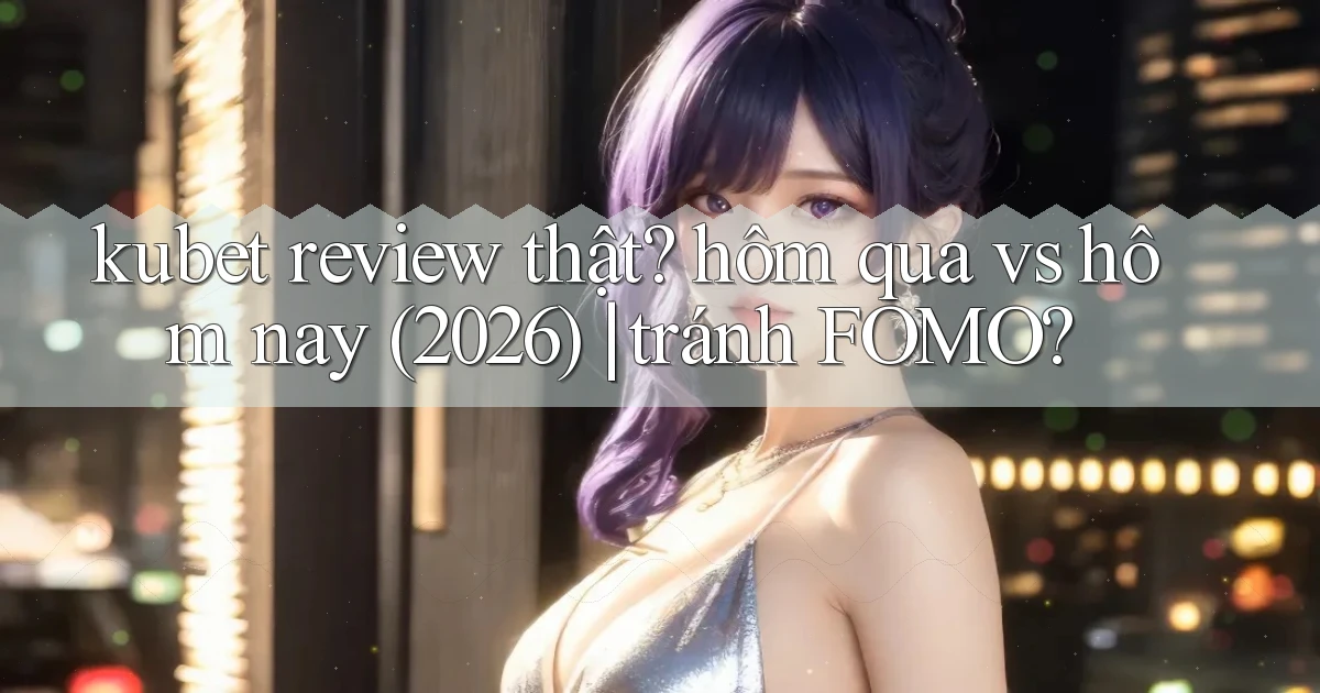 kubet review thật hôm qua vs hôm nay (2026) tránh FOMO
