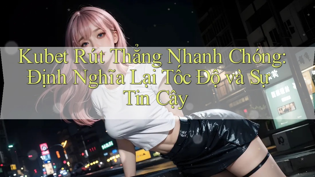 Kubet Rút Thẳng Nhanh Chóng: Định Nghĩa Lại Tốc Độ và Sự Tin Cậy
