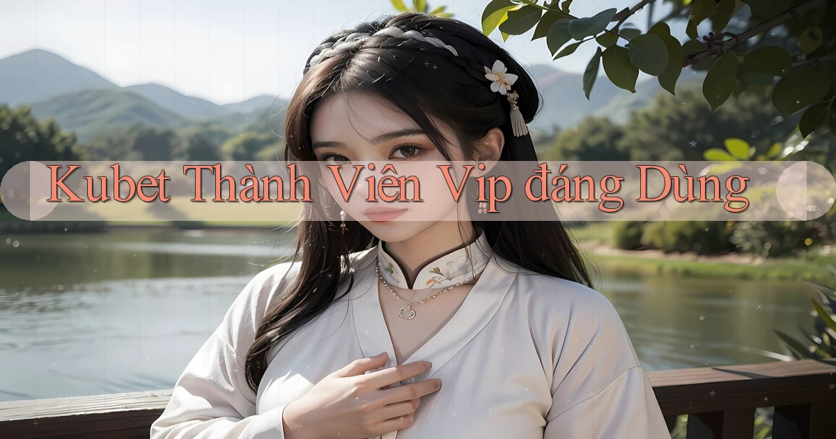 kubet thành viên vip đáng dùng