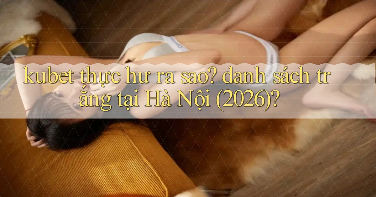 kubet thực hư ra sao danh sách trắng tại Hà Nội (2026)