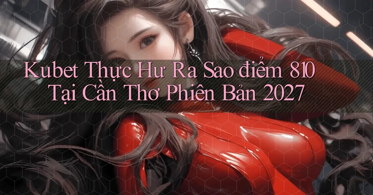 kubet thực hư ra sao điểm 810   tại Cần Thơ phiên bản 2027