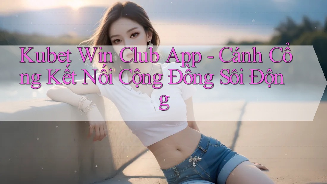 Kubet Win Club App - Cánh Cổng Kết Nối Cộng Đồng Sôi Động