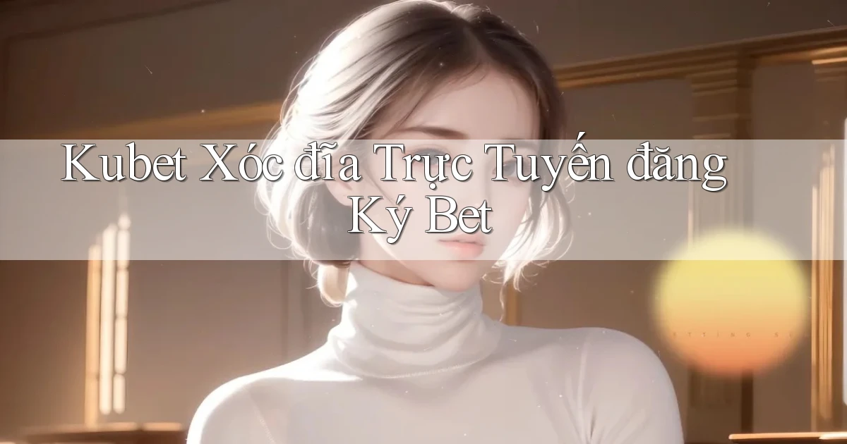kubet  xóc đĩa trực tuyến đăng ký bet