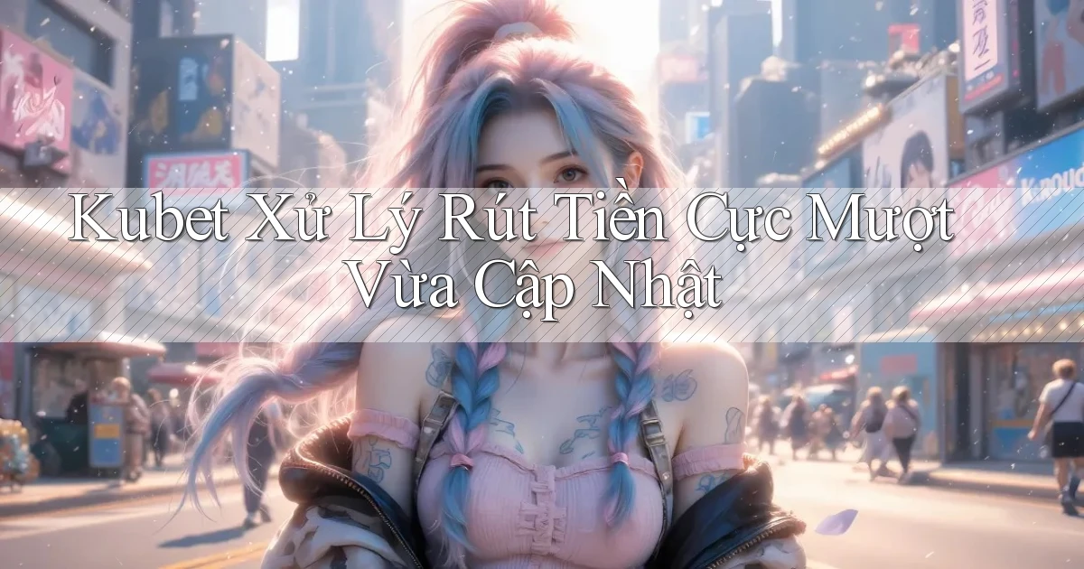 kubet xử lý rút tiền cực mượt vừa cập nhật
