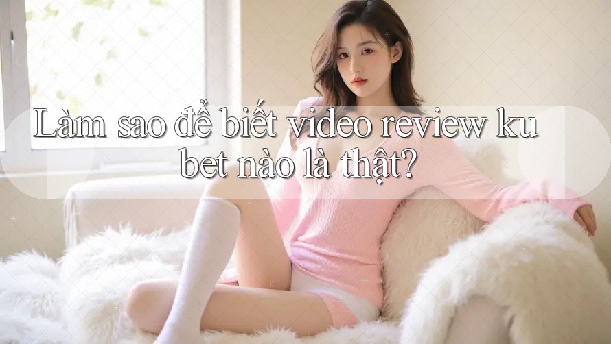 Làm sao để biết video review kubet nào là thật?