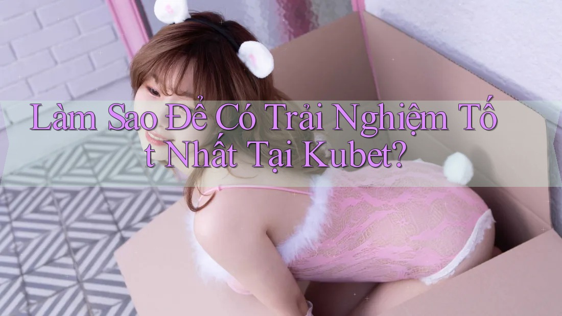 Làm Sao Để Có Trải Nghiệm Tốt Nhất Tại Kubet?