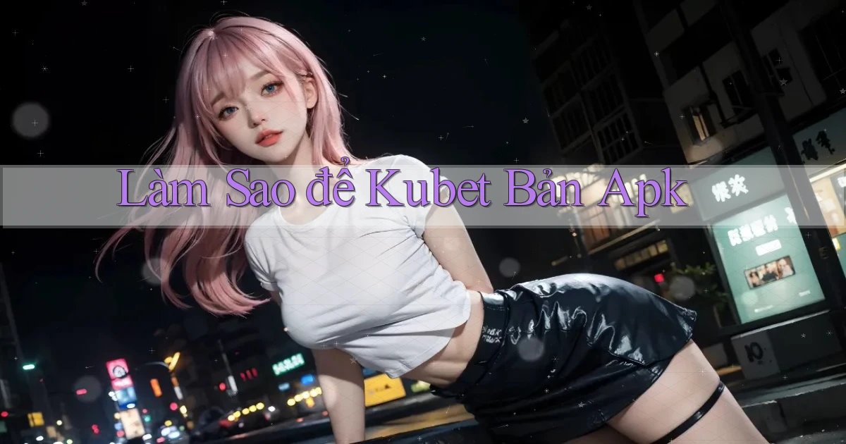 làm sao để kubet bản apk