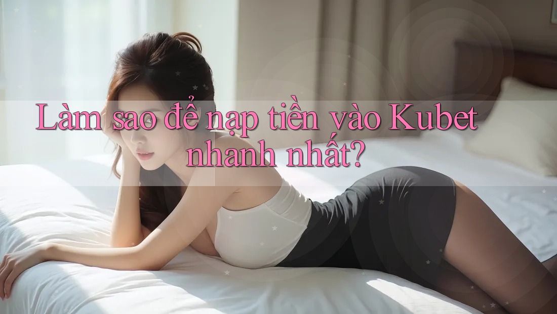 Làm sao để nạp tiền vào Kubet nhanh nhất?