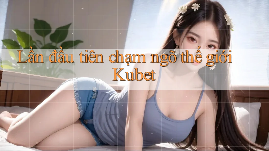 Lần đầu tiên chạm ngõ thế giới Kubet