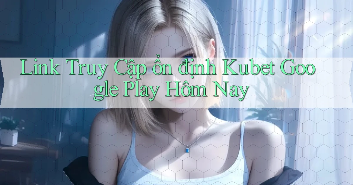link truy cập ổn định kubet google play hôm nay