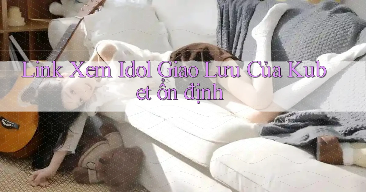 link xem idol giao lưu của kubet ổn định