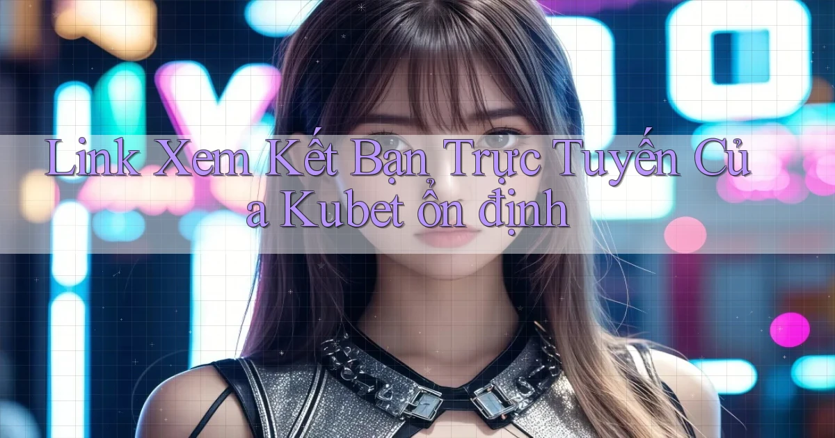 link xem kết bạn trực tuyến của kubet ổn định