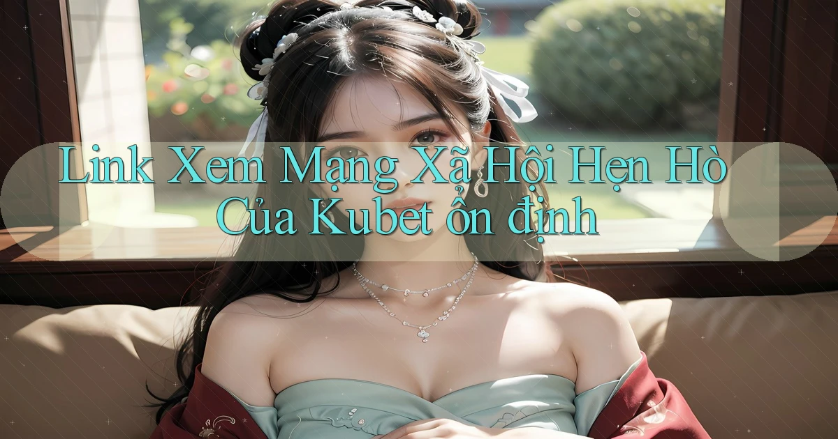 link xem mạng xã hội hẹn hò của kubet ổn định