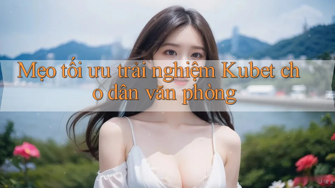 Mẹo tối ưu trải nghiệm Kubet cho dân văn phòng