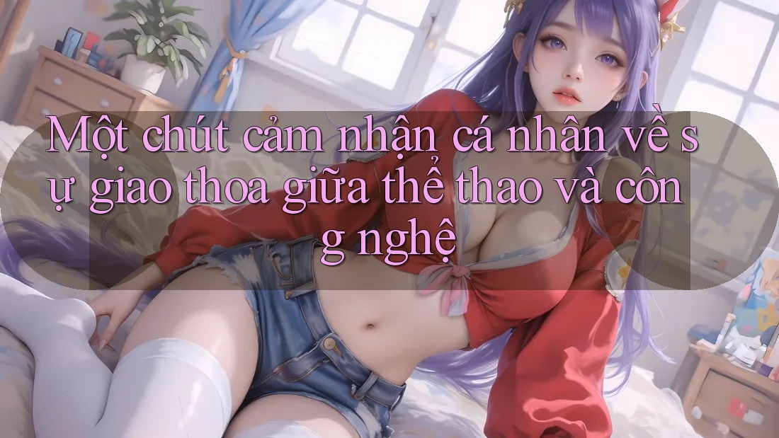 Một chút cảm nhận cá nhân về sự giao thoa giữa thể thao và công nghệ