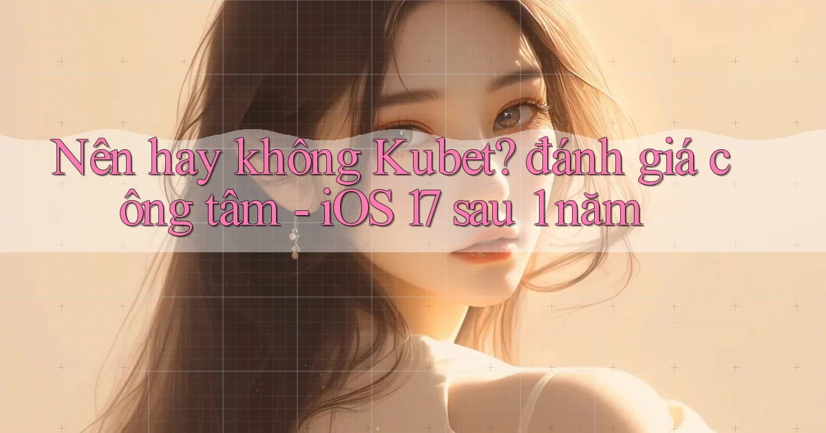 Nên hay không Kubet đánh giá công tâm   iOS 17 sau 1 năm