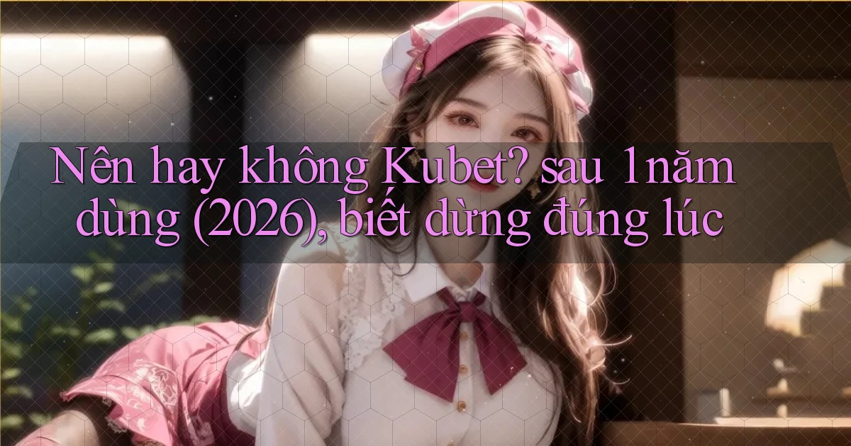 Nên hay không Kubet sau 1 năm dùng (2026), biết dừng đúng lúc