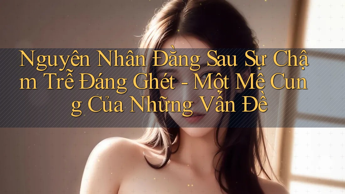 Nguyên Nhân Đằng Sau Sự Chậm Trễ Đáng Ghét - Một Mê Cung Của Những Vấn Đề