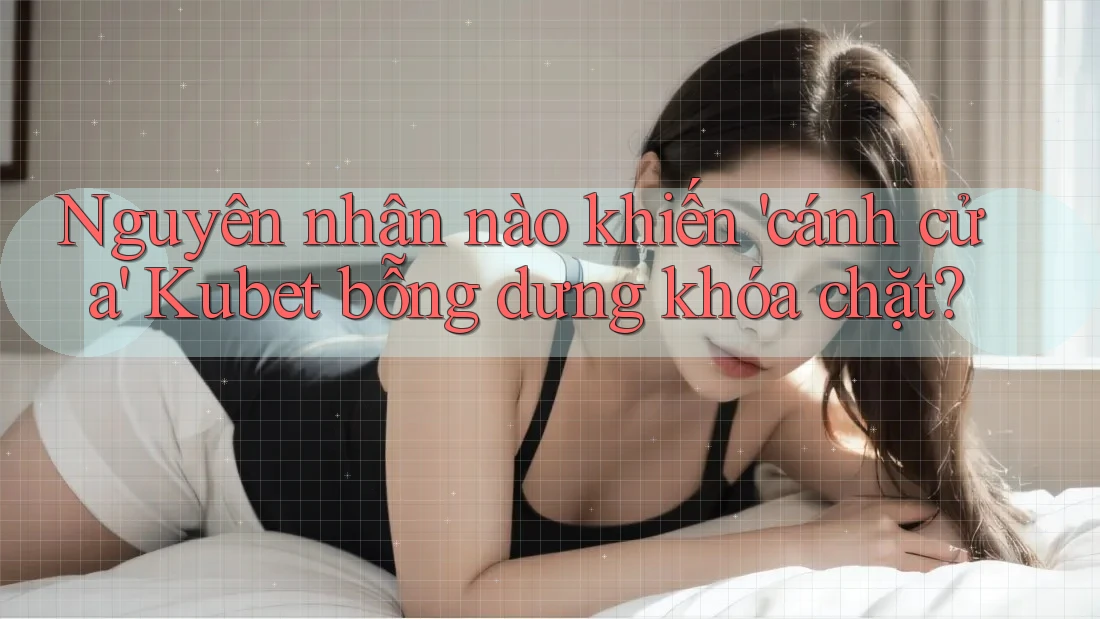 Nguyên nhân nào khiến 'cánh cửa' Kubet bỗng dưng khóa chặt?
