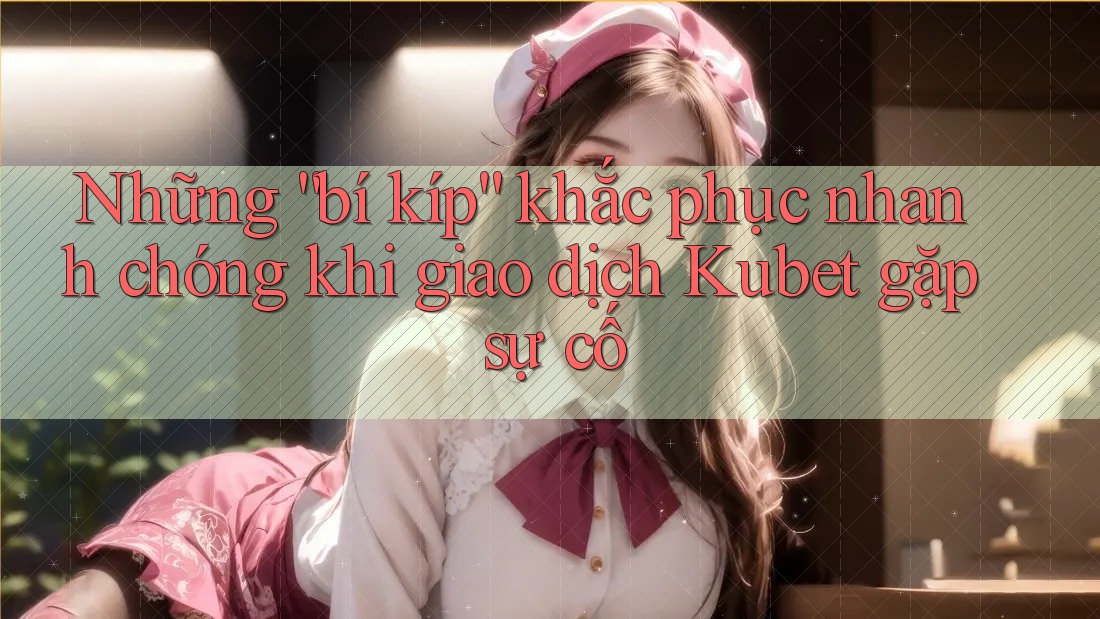 Những “bí kíp” khắc phục nhanh chóng khi giao dịch Kubet gặp sự cố
