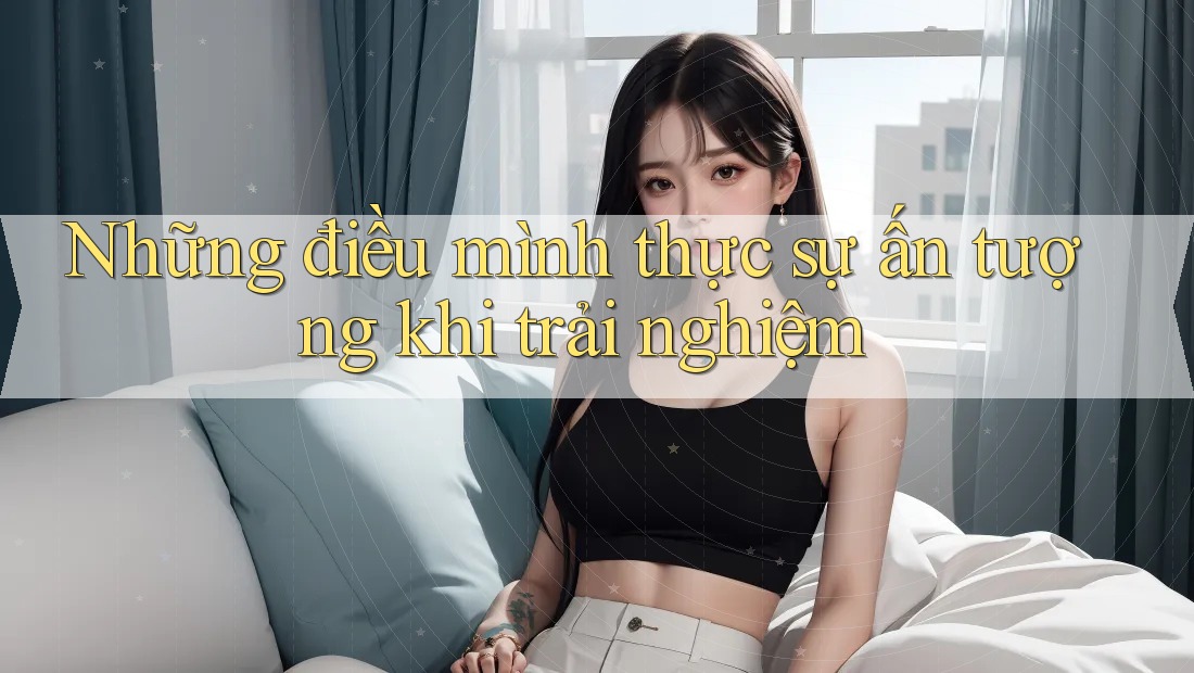 Những điều mình thực sự ấn tượng khi trải nghiệm