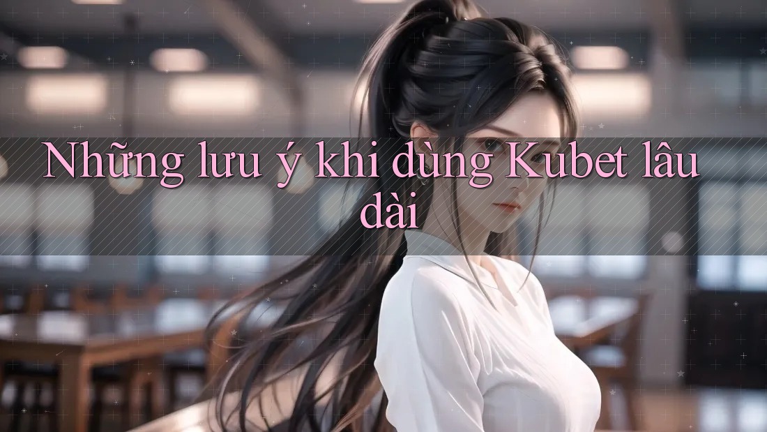 Những lưu ý khi dùng Kubet lâu dài