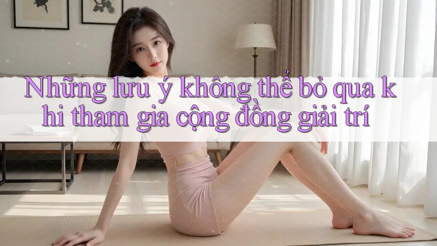 Những lưu ý không thể bỏ qua khi tham gia cộng đồng giải trí