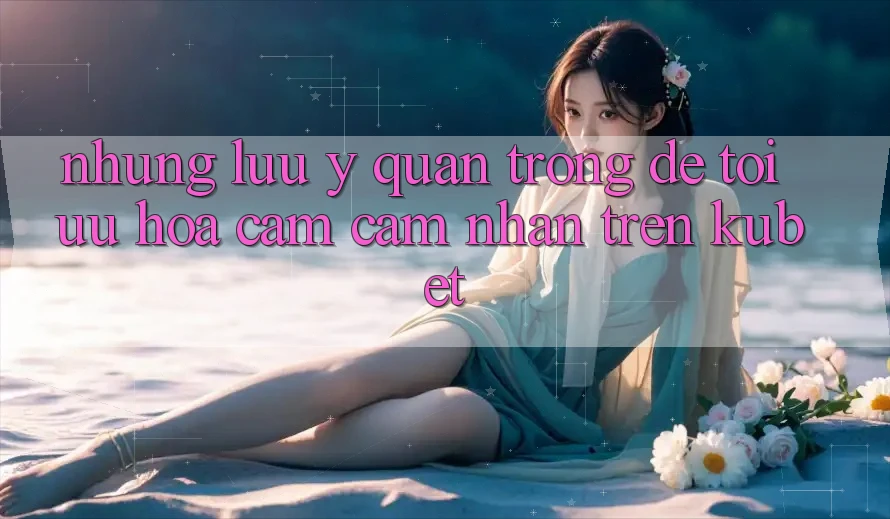 Những lưu ý quan trọng để tối ưu hóa cảm cảm nhận trên Kubet