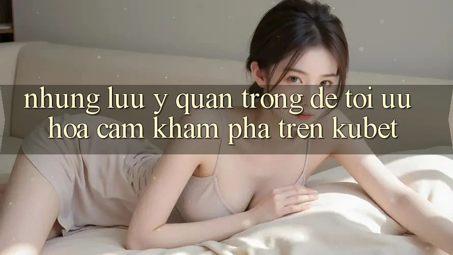 Những lưu ý quan trọng để tối ưu hóa cảm khám phá trên Kubet