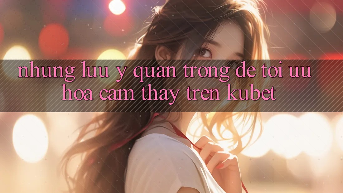 Những lưu ý quan trọng để tối ưu hóa cảm thấy trên Kubet