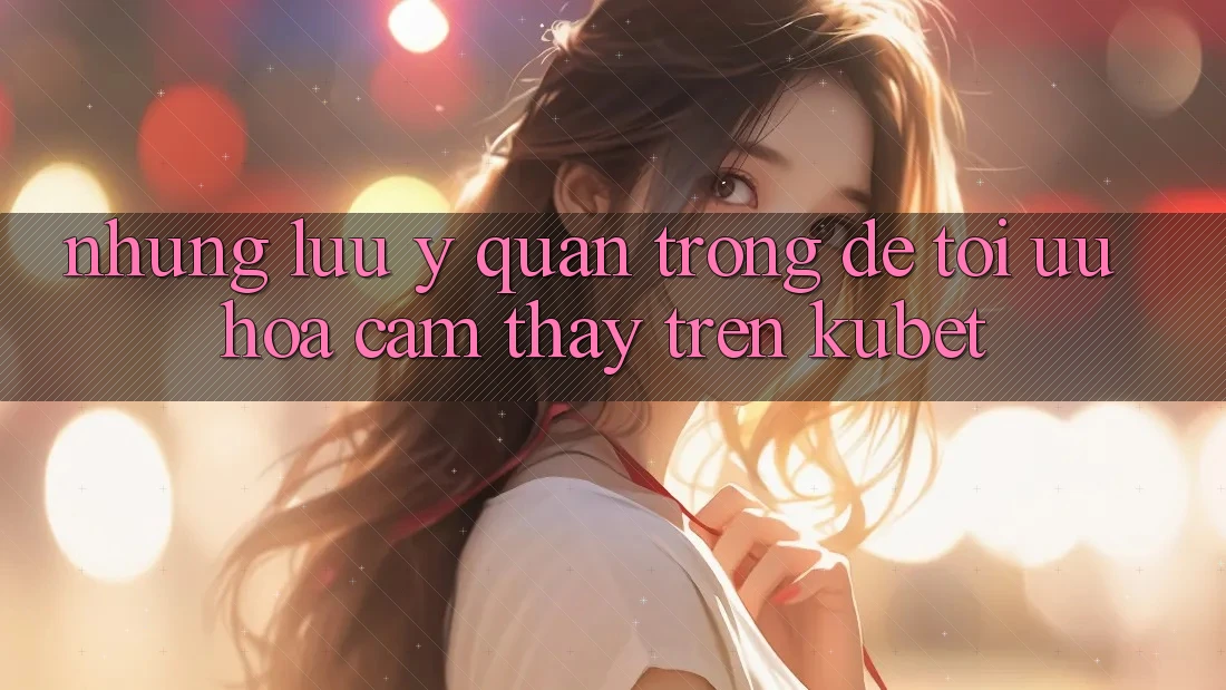 Những lưu ý quan trọng để tối ưu hóa cảm thấy trên Kubet