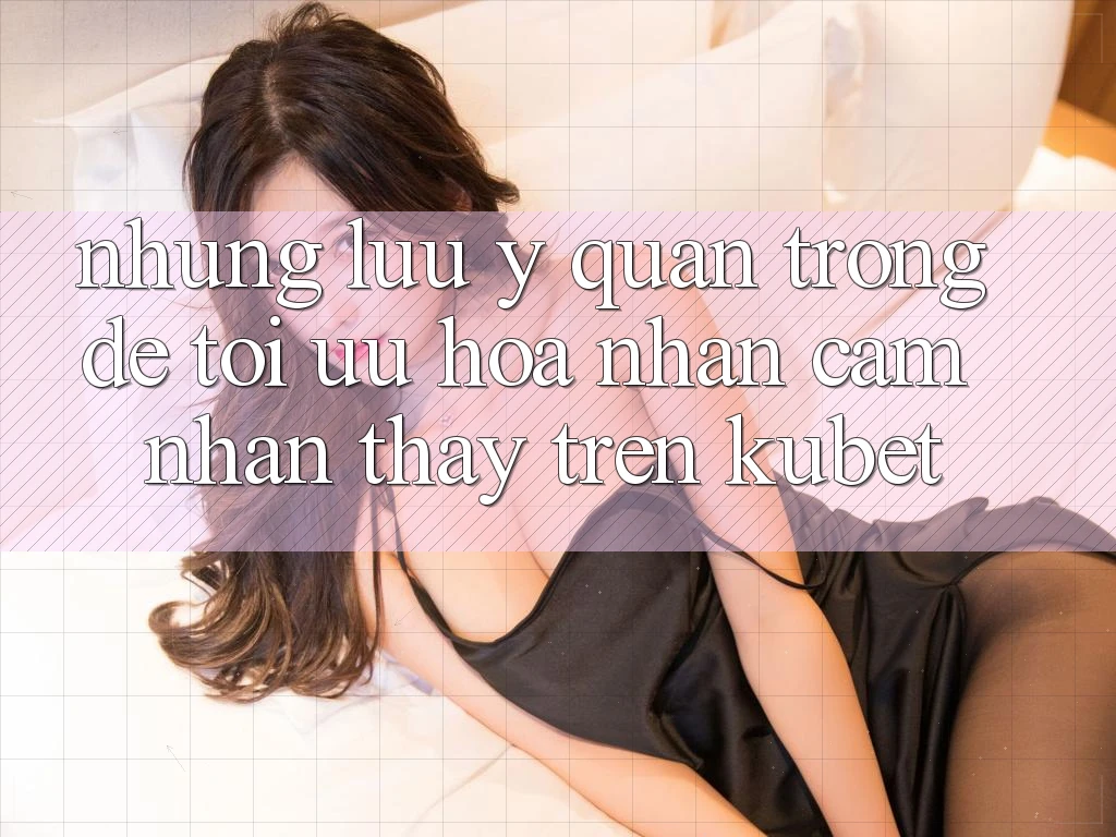 Những lưu ý quan trọng để tối ưu hóa nhận cảm nhận thấy trên Kubet