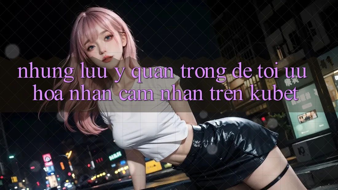 Những lưu ý quan trọng để tối ưu hóa nhận cảm nhận trên Kubet