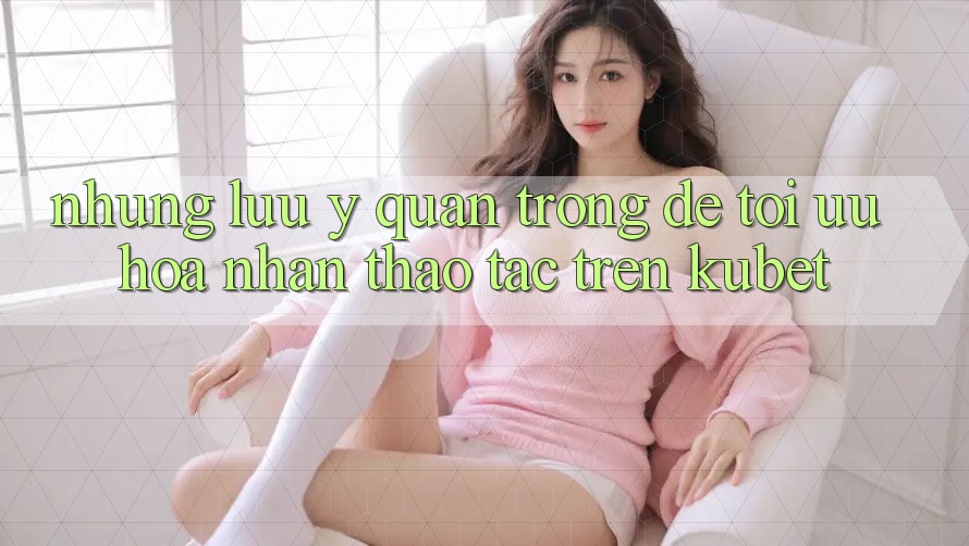 Những lưu ý quan trọng để tối ưu hóa nhận thao tác trên Kubet