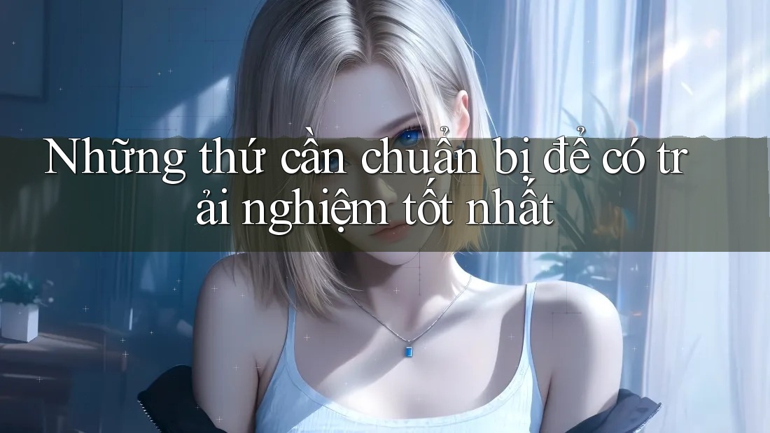 Những thứ cần chuẩn bị để có trải nghiệm tốt nhất