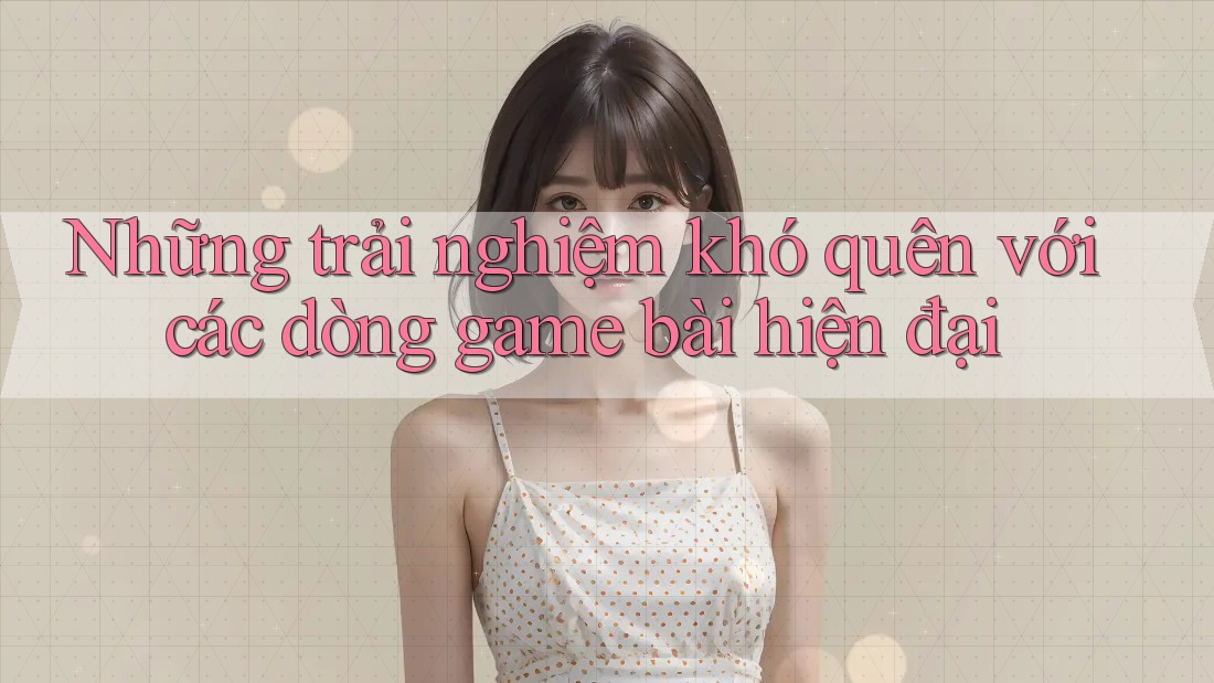 Những trải nghiệm khó quên với các dòng game bài hiện đại