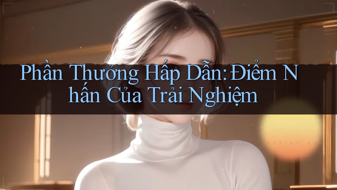 Phần Thưởng Hấp Dẫn: Điểm Nhấn Của Trải Nghiệm